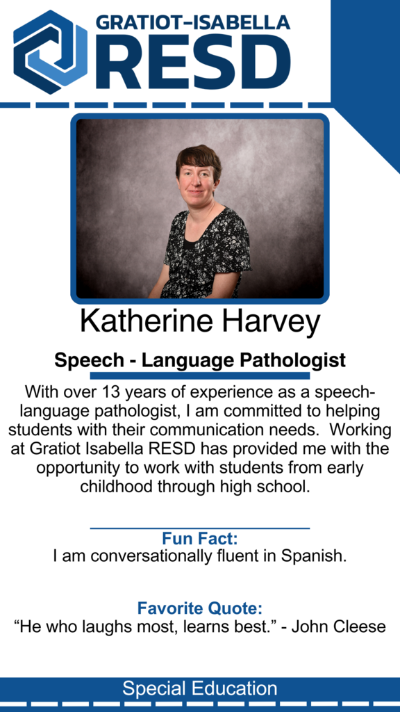 Katherine Harvey, Speech - Language Pathologist: With over 13 years of experience as a speech-language pathologist, I am committed to helping students with their communication needs.  Working at Gratiot Isabella RESD has provided me with the opportunity to work with students from early childhood through high school. Fun Fact: I am conversationally fluent in Spanish. Favorite Quote: “He who laughs most, learns best.” - John Cleese
