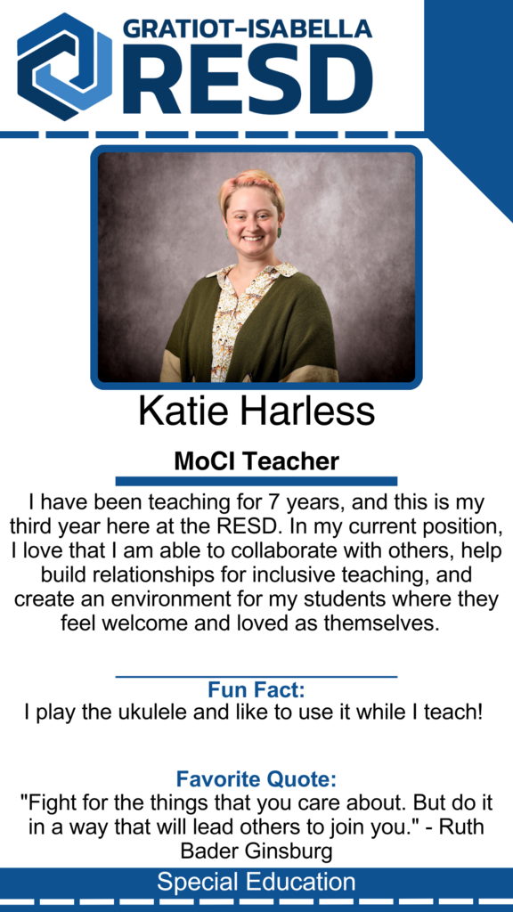 Katie Harless, MoCI Teacher: I have been teaching for 7 years, and this is my third year here at the RESD. In my current position, I love that I am able to collaborate with others, help build relationships for inclusive teaching, and create an environment for my students where they feel welcome and loved as themselves. Fun Fact: I play the ukulele and like to use it while I teach! Favorite Quote: "Fight for the things that you care about. But do it in a way that will lead others to join you." - Ruth Bader Ginsburg