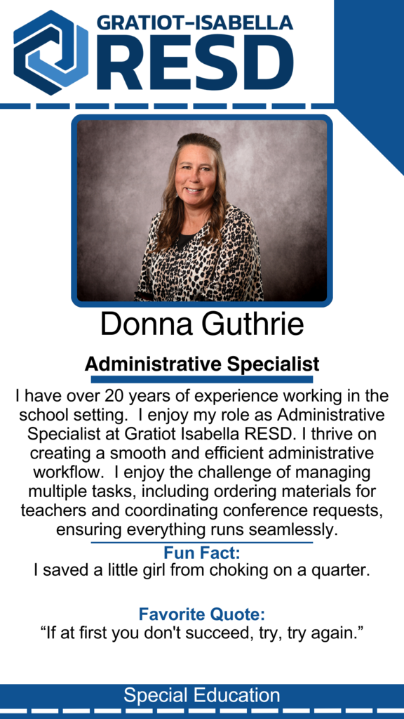 Donna Guthrie, Administrative Specialist: I have over 20 years of experience working in the school setting.  I enjoy my role as Administrative Specialist at Gratiot Isabella RESD. I thrive on creating a smooth and efficient administrative workflow.  I enjoy the challenge of managing multiple tasks, including ordering materials for teachers and coordinating conference requests, ensuring everything runs seamlessly. Fun Fact: I saved a little girl from choking on a quarter. Favorite Quote: “If at first you don't succeed, try, try again.”