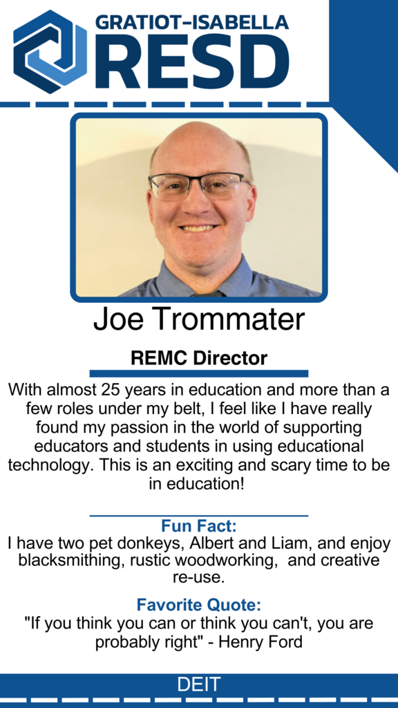 Joe Trommater, REMC Director: With almost 25 years in education and more than a few roles under my belt, I feel like I have really found my passion in the world of supporting educators and students in using educational technology. This is an exciting and scary time to be in education!  Fun Fact: I have two pet donkeys, Albert and Liam, and enjoy blacksmithing, rustic woodworking,  and creative re-use. Favorite Quote: "If you think you can or think you can't, you are probably right" - Henry Ford