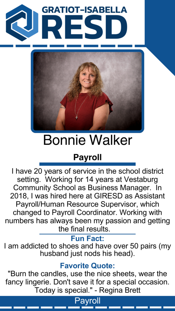 Bonnie Walker, Payroll: I have 20 years of service in the school district setting.  Working for 14 years at Vestaburg Community School as Business Manager.  In 2018, I was hired here at GIRESD as Assistant Payroll/Human Resource Supervisor, which changed to Payroll Coordinator. Working with numbers has always been my passion and getting the final results. Fun Fact: I am addicted to shoes and have over 50 pairs (my husband just nods his head). Favorite Quote: "Burn the candles, use the nice sheets, wear the fancy lingerie. Don't save it for a special occasion. Today is special." - Regina Brett