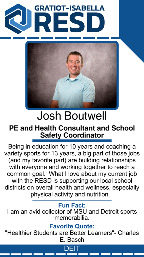 Josh Boutwell, PE and Health Consultant and School Safety Coordinator: Being in education for 10 years and coaching a variety sports for 13 years, a big part of those jobs (and my favorite part) are building relationships with everyone and working together to reach a common goal.  What I love about my current job with the RESD is supporting our local school districts on overall health and wellness, especially physical activity and nutrition. Fun Fact: I am an avid collector of MSU and Detroit sports memorabilia. Favorite Quote: "Healthier Students are Better Learners"- Charles E. Basch