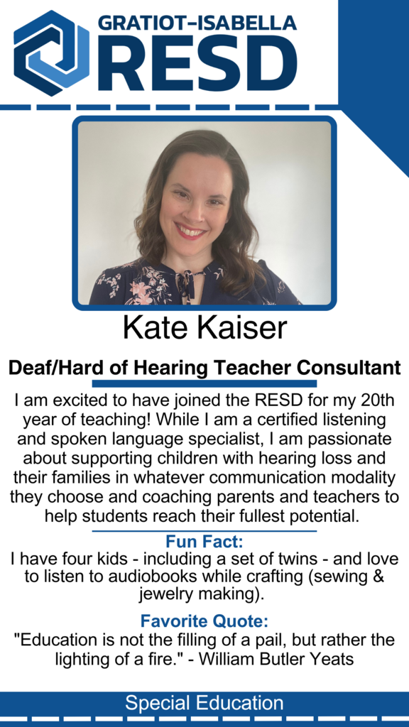 Kate Kaiser, Deaf/Hard of Hearing Teacher Consultant: I am excited to have joined the RESD for my 20th year of teaching! While I am a certified listening and spoken language specialist, I am passionate about supporting children with hearing loss and their families in whatever communication modality they choose and coaching parents and teachers to help students reach their fullest potential. Fun Fact: I have four kids - including a set of twins - and love to listen to audiobooks while crafting (sewing & jewelry making). Favorite Quote: "Education is not the filling of a pail, but rather the lighting of a fire." - William Butler Yeats