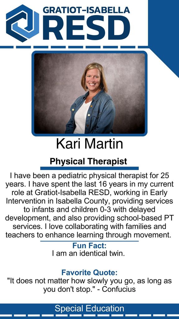 Kari Martin, Physical Therapist: I have been a pediatric physical therapist for 25 years. I have spent the last 16 years in my current role at Gratiot-Isabella RESD, working in Early Intervention in Isabella County, providing services to infants and children 0-3 with delayed development, and also providing school-based PT services. I love collaborating with families and teachers to enhance learning through movement.  Fun Fact: I am an identical twin. Favorite Quote: "It does not matter how slowly you go, as long as you don't stop." - Confucius