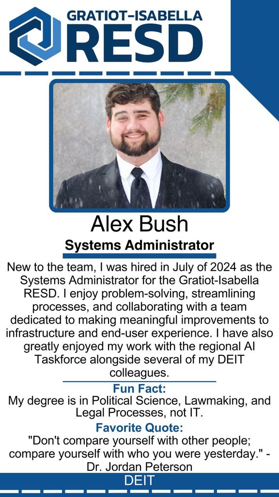 Alex Bush, Systems Administrator: New to the team, I was hired in July of 2024 as the Systems Administrator for the Gratiot-Isabella RESD. I enjoy problem-solving, streamlining processes, and collaborating with a team dedicated to making meaningful improvements to infrastructure and end-user experience. I have also greatly enjoyed my work with the regional AI Taskforce alongside several of my DEIT colleagues. Fun Fact: My degree is in Political Science, Lawmaking, and Legal Processes, not IT. Favorite Quote: "Don't compare yourself with other people; compare yourself with who you were yesterday." - Dr. Jordan Peterson