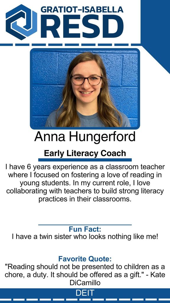 Anna Hungerford, Early Literacy Coach: I have 6 years experience as a classroom teacher where I focused on fostering a love of reading in young students. In my current role, I love collaborating with teachers to build strong literacy practices in their classrooms. Fun Fact: I have a twin sister who looks nothing like me! Favorite Quote: "Reading should not be presented to children as a chore, a duty. It should be offered as a gift." - Kate DiCamillo
