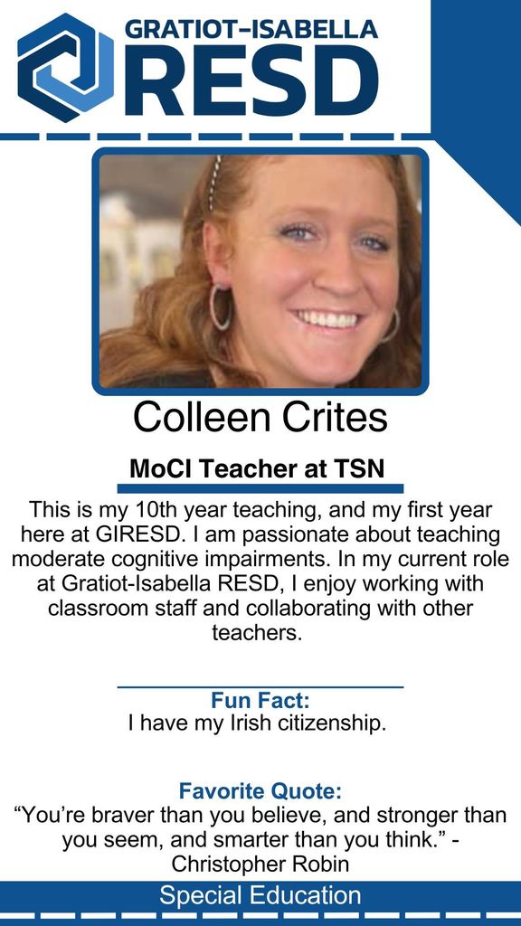 Colleen Crites, MoCI Teacher at TSN: This is my 10th year teaching, and my first year here at GIRESD. I am passionate about teaching moderate cognitive impairments. In my current role at Gratiot-Isabella RESD, I enjoy working with classroom staff and collaborating with other teachers. Fun Fact: I have my Irish citizenship. Favorite Quote: “You’re braver than you believe, and stronger than you seem, and smarter than you think.” - Christopher Robin