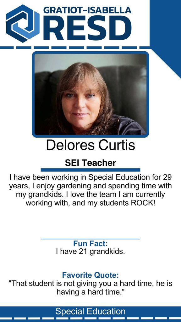 Delores Curtis, SEI Teacher: I have been working in Special Education for 29 years, I enjoy gardening and spending time with my grandkids. I love the team I am currently working with, and my students ROCK! Fun Fact: I have 21 grandkids. Favorite Quote: "That student is not giving you a hard time, he is having a hard time.”
