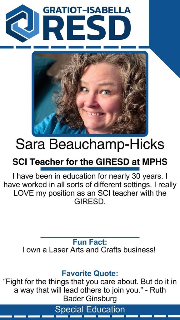 Sara Beauchamp-Hicks, SCI Teacher for the GIRESD at MPHS: I have been in education for nearly 30 years. I have worked in all sorts of different settings. I really LOVE my position as an SCI teacher with the GIRESD. Fun Fact: I own a Laser Arts and Crafts business!  Favorite Quote: “Fight for the things that you care about. But do it in a way that will lead others to join you.” - Ruth Bader Ginsburg