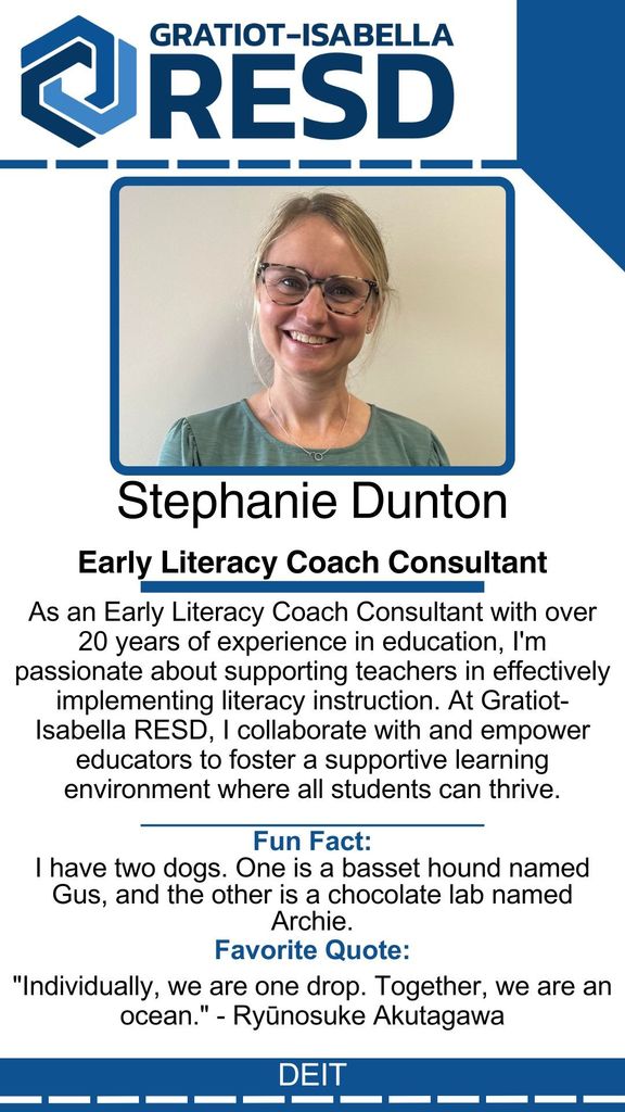 Stephanie Dunton, Early Literacy Coach Consultant: As an Early Literacy Coach Consultant with over 20 years of experience in education, I'm passionate about supporting teachers in effectively implementing literacy instruction. At Gratiot-Isabella RESD, I collaborate with and empower educators to foster a supportive learning environment where all students can thrive. Fun Fact: I have two dogs. One is a basset hound named Gus, and the other is a chocolate lab named Archie. Favorite Quote: "Individually, we are one drop. Together, we are an ocean." - Ryūnosuke Akutagawa