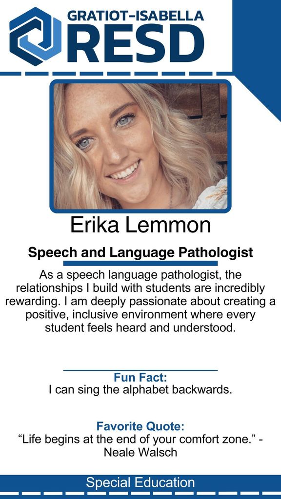 Erika Lemmon, Speech and Language Pathologist: As a speech language pathologist, the relationships I build with students are incredibly rewarding. I am deeply passionate about creating a positive, inclusive environment where every student feels heard and understood. Fun Fact: I can sing the alphabet backwards. Favorite Quote: “Life begins at the end of your comfort zone.” - Neale Walsch