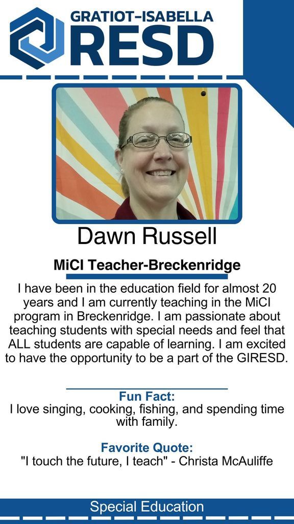 Dawn Russell, MiCI Teacher-Breckenridge: I have been in the education field for almost 20 years and I am currently teaching in the MiCI program in Breckenridge. I am passionate about teaching students with special needs and feel that ALL students are capable of learning. I am excited to have the opportunity to be a part of the GIRESD. Fun Fact: I love singing, cooking, fishing, and spending time with family. Favorite Quote: "I touch the future, I teach" - Christa McAuliffe