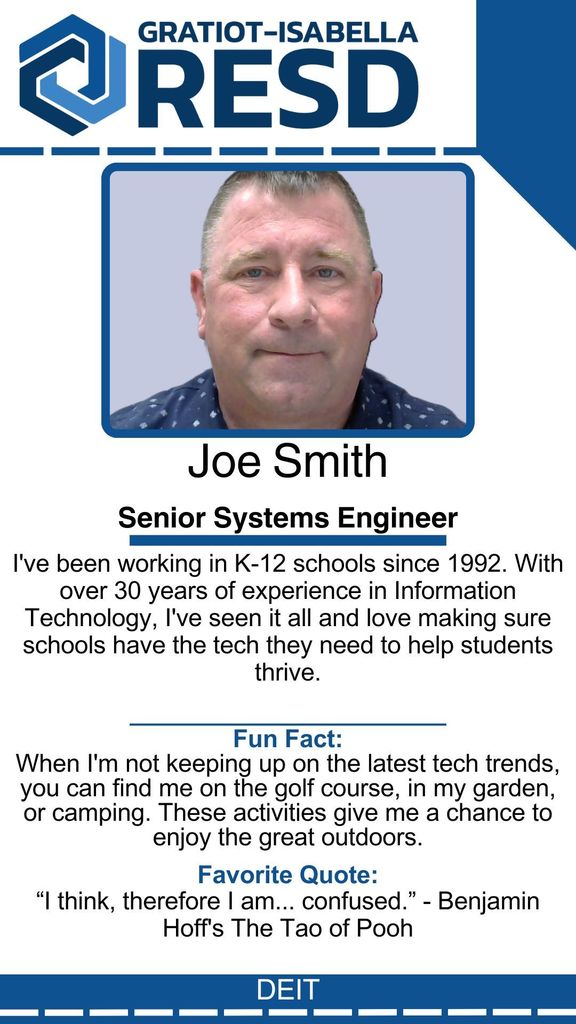 Joe Smith, Senior Systems Engineer: I've been working in K-12 schools since 1992. With over 30 years of experience in Information Technology, I've seen it all and love making sure schools have the tech they need to help students thrive. Fun Fact: When I'm not keeping up on the latest tech trends, you can find me on the golf course, in my garden, or camping. These activities give me a chance to enjoy the great outdoors. Favorite Quote: “I think, therefore I am... confused.” - Benjamin Hoff's The Tao of Pooh