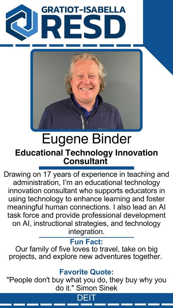 Eugene Binder, Educational Technology Innovation Consultant: Drawing on 17 years of experience in teaching and administration, I’m an educational technology innovation consultant who supports educators in using technology to enhance learning and foster meaningful human connections. I also lead an AI task force and provide professional development on AI, instructional strategies, and technology integration. Fun Fact: Our family of five loves to travel, take on big projects, and explore new adventures together. Favorite Quote: "People don't buy what you do, they buy why you do it." Simon Sinek