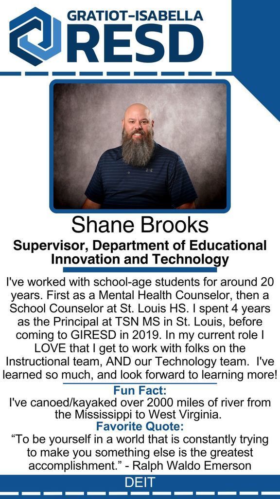 Shane Brooks, Supervisor, Department of Educational Innovation and Technology: I've worked with school-age students for around 20 years. First as a Mental Health Counselor, then a School Counselor at St. Louis HS. I spent 4 years as the Principal at TSN MS in St. Louis, before coming to GIRESD in 2019. In my current role I LOVE that I get to work with folks on the Instructional team, AND our Technology team.  I've learned so much, and look forward to learning more! Fun Fact: I've canoed/kayaked over 2000 miles of river from the Mississippi to West Virginia. Favorite Quote: “To be yourself in a world that is constantly trying to make you something else is the greatest accomplishment.” - Ralph Waldo Emerson