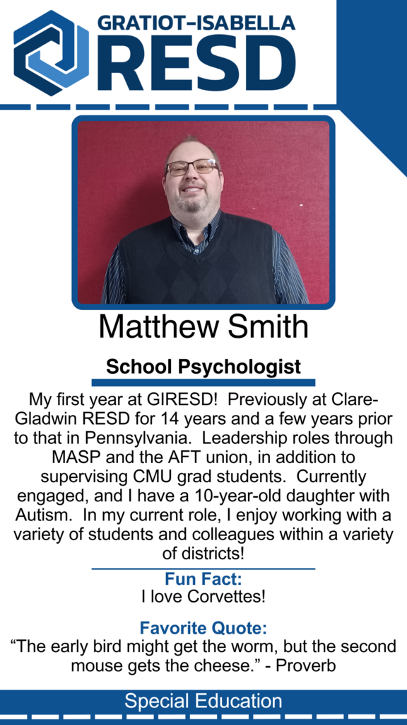 Matthew Smith, School Psychologist: My first year at GIRESD!  Previously at Clare-Gladwin RESD for 14 years and a few years prior to that in Pennsylvania.  Leadership roles through MASP and the AFT union, in addition to supervising CMU grad students.  Currently engaged, and I have a 10-year-old daughter with Autism.  In my current role, I enjoy working with a variety of students and colleagues within a variety of districts! Fun Fact: I love Corvettes! Favorite Quote: “The early bird might get the worm, but the second mouse gets the cheese.” - Proverb