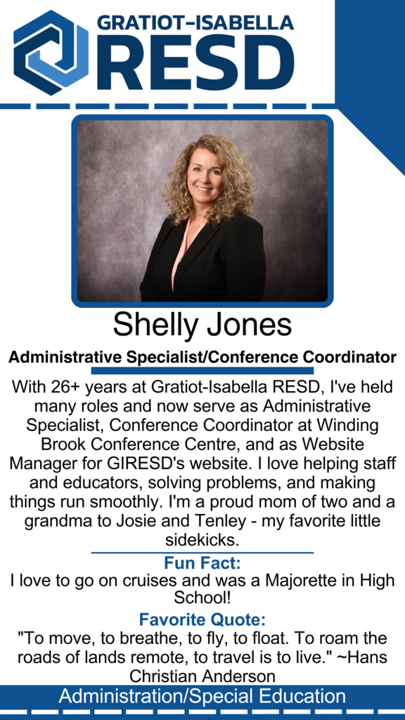 Shelly Jones, Administrative Specialist/Conference Coordinator: With 26+ years at Gratiot-Isabella RESD, I've held many roles and now serve as Administrative Specialist, Conference Coordinator at Winding Brook Conference Centre, and as Website Manager for GIRESD's website. I love helping staff and educators, solving problems, and making things run smoothly. I'm a proud mom of two and a grandma to Josie and Tenley - my favorite little sidekicks. Fun Fact: I love to go on cruises and was a Majorette in High School! Favorite Quote: "To move, to breathe, to fly, to float. To roam the roads of lands remote, to travel is to live." ~Hans Christian Anderson