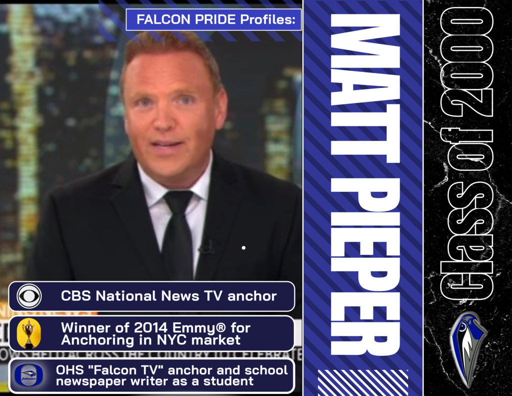 Falcon Pride Profile: Matt Pieper-Oakcrest High School Class of 2000 After writing for the school newspaper and leading the morning broadcast of "Falcon TV" as a student reporter, Matt followed his passion for journalism after leaving "The Nest" and went on to graduate from Hofstra University,. Following graduation, Matt worked his way up to the New York news market to eventually find fame as a national news anchor on CBS News, broadcasting the top stories each morning from New York City.