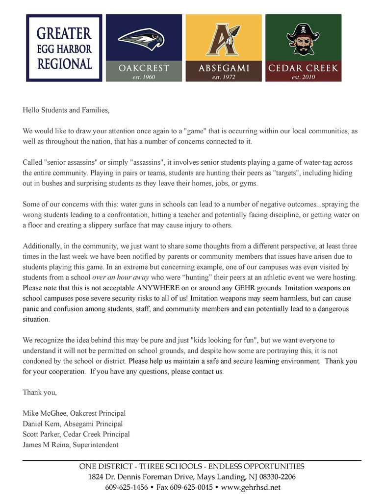Hello Students and Families, We would like to draw your attention once again to a "game" that is occurring within our local communities, as well as throughout the nation, that has a number of concerns connected to it. Called "senior assassins" or simply "assassins", it involves senior students playing a game of water-tag across the entire community. Playing in pairs or teams, students are hunting their peers as "targets", including hiding out in bushes and surprising students as they leave their homes, jobs, or gyms. Some of our concerns with this: water guns in schools can lead to a number of negative outcomes...spraying the wrong students leading to a confrontation, hitting a teacher and potentially facing discipline, or getting water on a floor and creating a slippery surface that may cause injury to others. Additionally, in the community, we just want to share some thoughts from a different perspective; at least three times in the last week we have been notified by parents or community members that issues have arisen due to students playing this game. In an extreme but concerning example, one of our campuses was even visited by students from a school over an hour away who were “hunting” their peers at an athletic event we were hosting. Please note that this is not acceptable ANYWHERE on or around any GEHR grounds. Imitation weapons on school campuses pose severe security risks to all of us! Imitation weapons may seem harmless, but can cause panic and confusion among students, staff, and community members and can potentially lead to a dangerous situation. We recognize the idea behind this may be pure and just "kids looking for fun", but we want everyone to understand it will not be permitted on school grounds, and despite how some are portraying this, it is not condoned by the school or district. Please help us maintain a safe and secure learning environment. Thank you for your cooperation. If you have any questions, please contact us. Thank you, Mike McGhee, Oakcrest Principal Daniel Kern, Absegami Principal Scott Parker, Cedar Creek Principal James M Reina, Superintendent