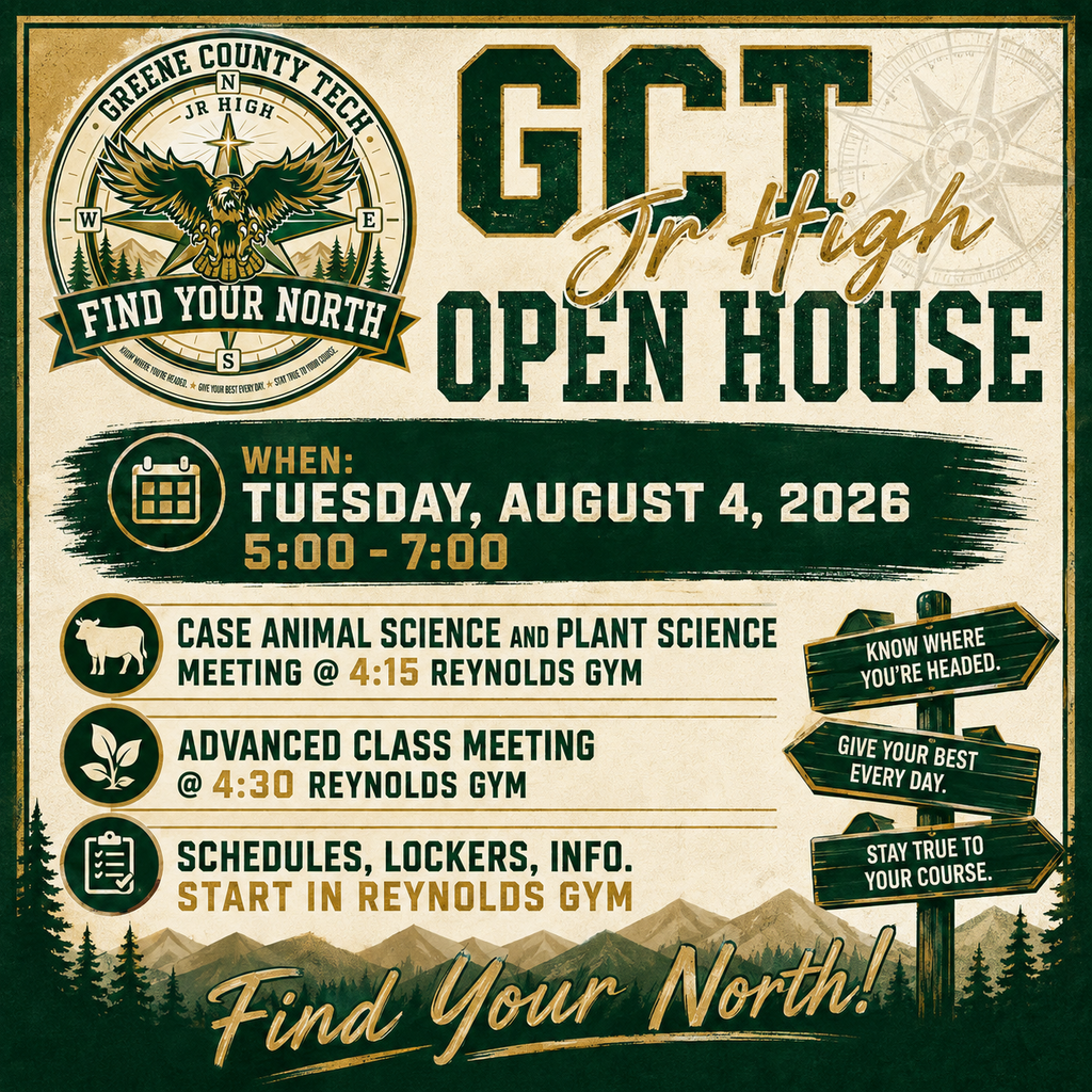 🦅 GCTJHS Open House 2026!  We’re excited to welcome our students and families to Greene County Tech Jr. High Open House! Come meet your teachers, get your schedule, find your locker, and get ready for a great school year!  📚 Special Meetings  4:15–4:30 PM — CASE Plant & Animal Science Meeting 4:30–4:50 PM — Advanced Class Meeting  🏫 Open House | 5:00–7:00 PM  To help with traffic and crowds, we suggest:  5:00 PM — 9th Grade 6:00 PM — 8th Grade  However, please come at whatever time works best for your family and schedule!  We can’t wait to see everyone and kick off another great year at GCT Jr. High! 🦅💚💛  Find Your North! 🧭