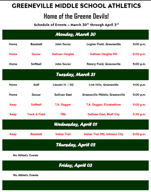 Flyer titled “Greeneville Middle School Athletics – Home of the Greene Devils!” showing the schedule of athletic events from Monday, March 30 through Friday, April 3.  Monday, March 30: Home baseball vs. John Sevier at Legion Field, 5:00 p.m.; home soccer vs. Sullivan Heights at Sullivan Heights Middle School, 6:00 p.m.; home softball vs. John Sevier at Rotary Field, 5:00 p.m. Tuesday, March 31: Home golf vs. Lincoln H. / SG at Link Hills, 4:00 p.m.; home soccer vs. Sullivan East at Greeneville Middle School, 5:00 p.m.; away softball vs. T.A. Dugger at T.A. Dugger in Elizabethton, 5:00 p.m.; away track and field at Sullivan East in Bluff City, 4:30 p.m. Wednesday, April 1: Away baseball vs. Indian Trail at Indian Trail Middle School in Johnson City, 5:00 p.m. Thursday, April 2: No athletic events. Friday, April 3: No athletic events.
