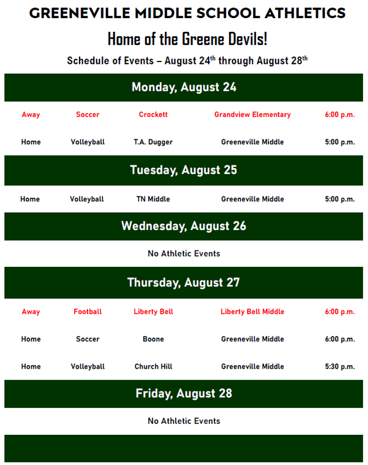Alt Text: Greeneville Middle School Athletics schedule titled “Home of the Greene Devils!” for August 24-28. Monday, August 24 Away soccer vs. Crockett at Grandview Elementary, 6:00 p.m. Home volleyball vs. T.A. Dugger at Greeneville Middle, 5:00 p.m. Tuesday, August 25 Home volleyball vs. TN Middle at Greeneville Middle, 5:00 p.m. Wednesday, August 26 No athletic events. Thursday, August 27 Away football vs. Liberty Bell at Liberty Bell Middle, 6:00 p.m. Home soccer vs. Boone at Greeneville Middle, 6:00 p.m. Home volleyball vs. Church Hill at Greeneville Middle, 5:30 p.m. Friday, August 28 No athletic events. The schedule is displayed on a white background with dark green headers for each day and black and red text indicating home and away events.