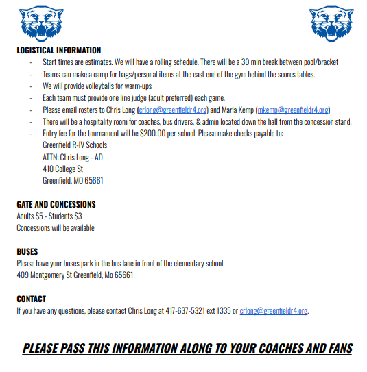 LOGISTICAL INFORMATION Start times are estimates. We will have a rolling schedule. There will be a 30 min break between pool/bracket Teams can make a camp for bags/personal items at the east end of the gym behind the scores tables. We will provide volleyballs for warm-ups Each team must provide one line judge (adult preferred) each game. Please email rosters to Chris Long (crlong@greenfieldr4.org) and Marla Kemp (mkemp@greenfieldr4.org) There will be a hospitality room for coaches, bus drivers, & admin located down the hall from the concession stand. Entry fee for the tournament will be $200.00 per school. Please make checks payable to: Greenfield R-IV Schools ATTN: Chris Long - AD 410 College St Greenfield, MO 65661 GATE AND CONCESSIONS Adults $5 - Students $3 Concessions will be available BUSES Please have your buses park in the bus lane in front of the elementary school. 409 Montgomery St Greenfield, Mo 65661 CONTACT If you have any questions, please contact Chris Long at 417-637-5321 ext 1335 or crlong@greenfieldr4.org. PLEASE PASS THIS INFORMATION ALONG TO YOUR COACHES AND FANS