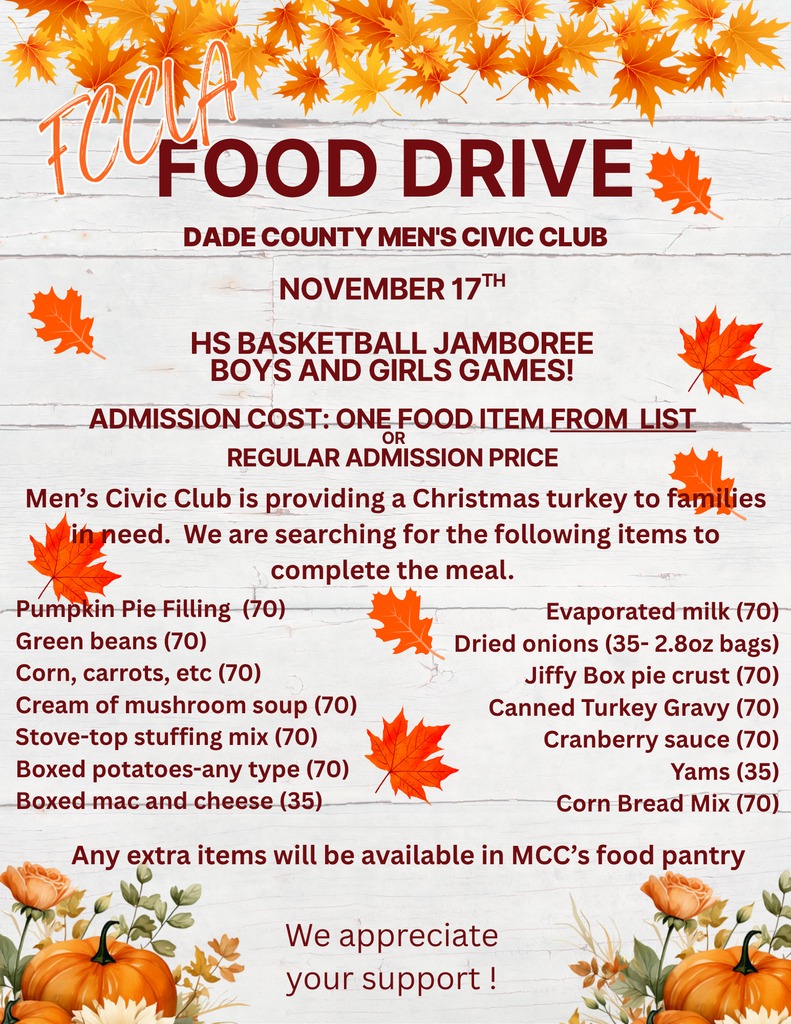 FCCLA Food Drive, Dade County Men's Civic Club, November 17th, HS Basketball Jamboree Boys and Girls Games! Admission Cost: One food item from list or regular admission price. Men's Civic Club is providing a Christmas turkey to families in need. We are searching for the following items to complete the meal. Pumpkin pie filling (70), Green beans (70), Corn, carrots, etcetera (70), Cream of mushroom soup (70), Stove-top stuffing mix (70), Boxed potatoes - any type (70), Boxed mac and cheese (35), Evaporated milk (70), Dried onions (35 - 2.8 oz bags), Jiffy Box pie crust (70), Canned turkey gravy (70), Cranberry sauce (70), Yams (35), Corn bread mix (70). Any extra items will be available in MCC's food pantry. We appreciate your support!