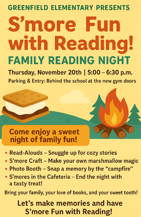 Greenfield Elementary Presents: S'more Fun with Reading! Family Reading Night Thursday, November 20th - 5:00-6:30 p.m. Parking & Entry: Behind the school at the new gym doors Come enjoy a sweet night of family fun! Read-Alouds - Snuggle up for cozy stories, S'more Craft - Make your own marshmallow magic, Photo Booth - Snap a memory by the "campfire," S'mores in the Cafeteria - End the night with a tasty treat! Bring your family, your love of books, and your sweet tooth! Let's make memories and have S'more Fun with Reading!