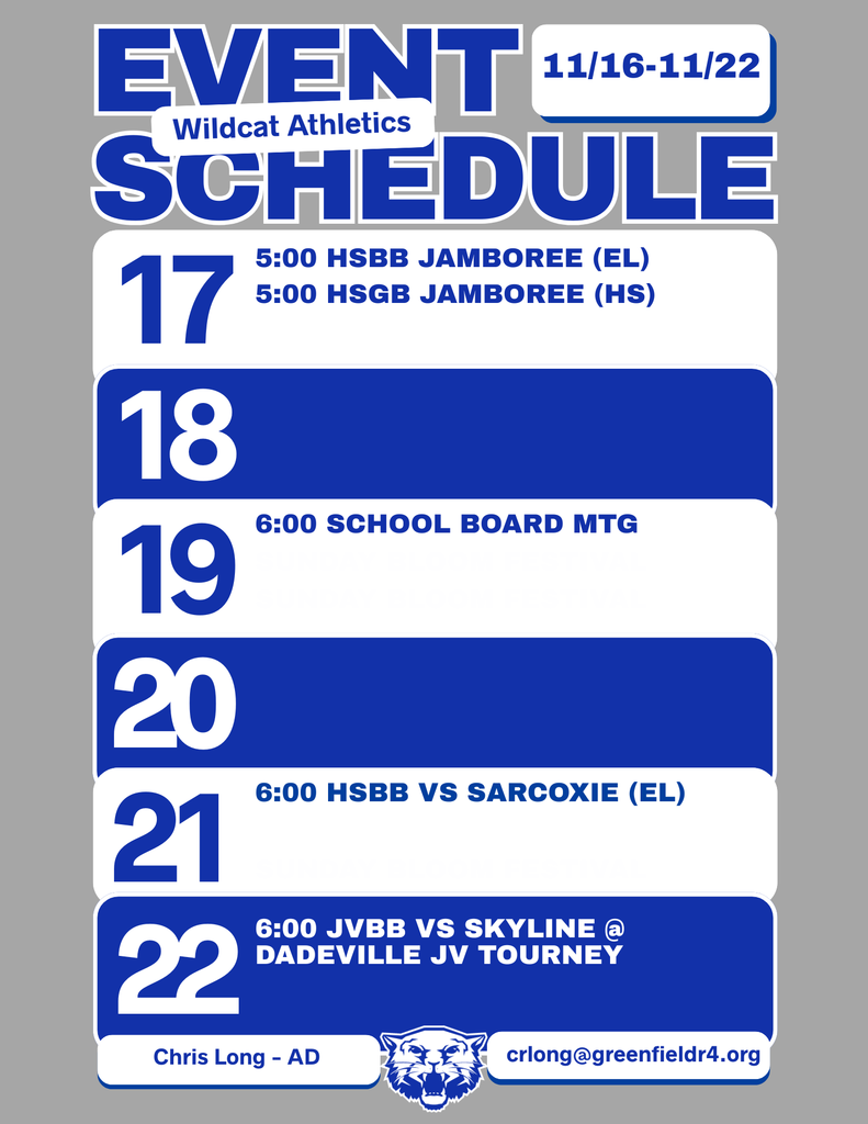 Wildcat Athletics Event Schedule 11/16 - 11/22, 11/17 5:00 HSBB Jamboree (Elementary), 5:00 HSBG Jamboree (High School), 11/19 6:00 School Board Meeting, 11/21 6:00 HSBB vs Sarcoxie (Elementary), 11/22 6:00 JVBB vs Skyline @ Dadeville JV Tourney, Chris Long - AD, crlong@greenfieldr4.org
