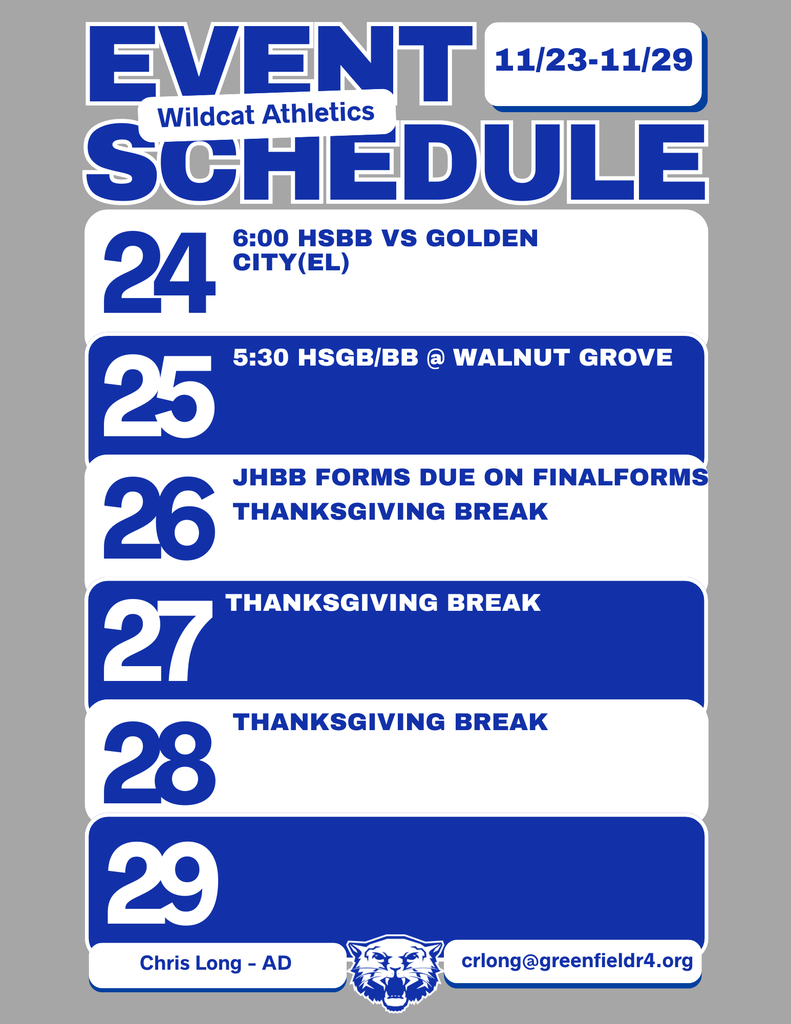 Wildcat Athletics Event Schedule 11/23 - 11/29, 11/24 6:00 HSBB vs Golden City (Elementary), 11/25 5:30 HSGB/BB @ Walnut Grove, 11/26 JHBB Forms due on Finalforms Thanksgiving Break, 11/27 Thanksgiving Break, 11/28 Thanksgiving Break, Chris Long - AD, crlong@greenfieldr4.org