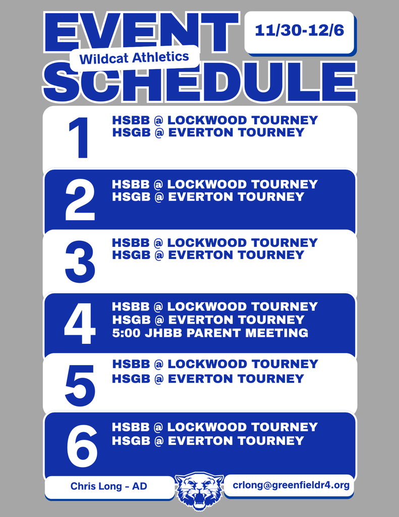 Wildcat Athletics Event Schedule 11/30 - 12/6, 12/1 HSBB @ Lockwood Tourney HS GB @ Everton Tourney, 12/2 HSBB @ Lockwood Tourney HSGB @ Everton Tourney, 12/3 HSBB @ Lockwood Tourney HSGB @ Everton Tourney, 12/4 HSBB @ Lockwood Tourney HSGB @ Everton Tourney 5:00 JHBB Parent Meeting, 12/5 HSBB @ Lockwood Tourney HSGB @ Everton Tourney, 12/6 HSBB @ Lockwood Tourney HSGB @ Everton Tourney, Chris Long - AD, crlong@greenfieldr4.org