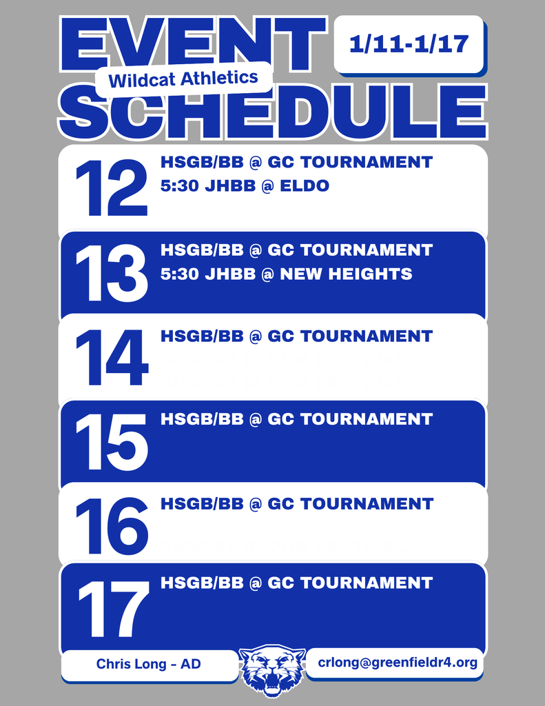 Wildcat Athletics Event Schedule 1/11 - 1/17, 1/12 HSGB/BB @ GC Tournament 5:30 JHBB @ ELDO, 1/13 HSGB/BB @ GC Tournament 5:30 JHBB @ New Heights, 1/14 HSGB/BB @ GC Tournament, 1/15 HSGB/BB @ GC Tournament, 1/16 HSGB/BB @ GC Tournament, 1/17 HSGB/BB @ GC Tournament, Chris Long - AD, crlong@greenfieldr4.org