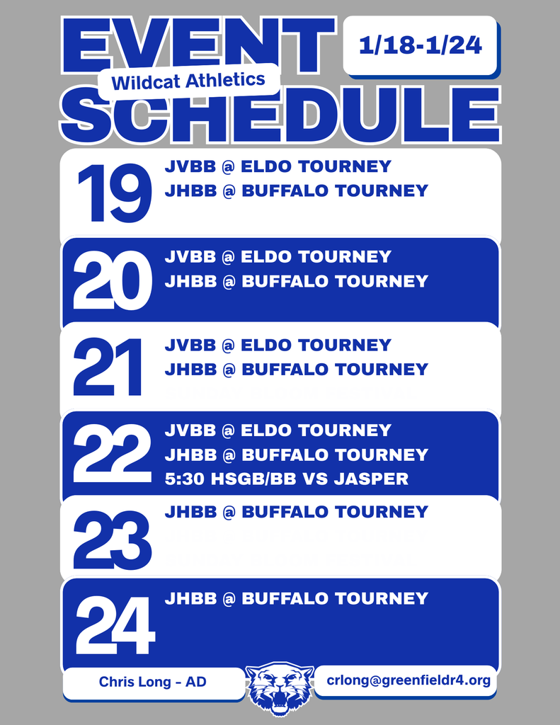 Wildcat Athletics Event Schedule 1/18 - 1/24, 1/19 JVBB @ ELDO Tourney JHBB @ Buffalo Tourney, 1/20 JVBB @ ELDO Tourney JHBB @ Buffalo Tourney, 1/21 JVBB @ ELDO Tourney JHBB @ Buffalo Tourney, 1/22 JVBB @ ELDO Tourney JHBB @ Buffalo Tourney 5:30 HSGB/BB vs Jasper, 1/23 JHBB @ Buffalo Tourney, 1/24 JHBB @ Buffalo Tourney, Chris Long - AD, crlong@greenfieldr4.org