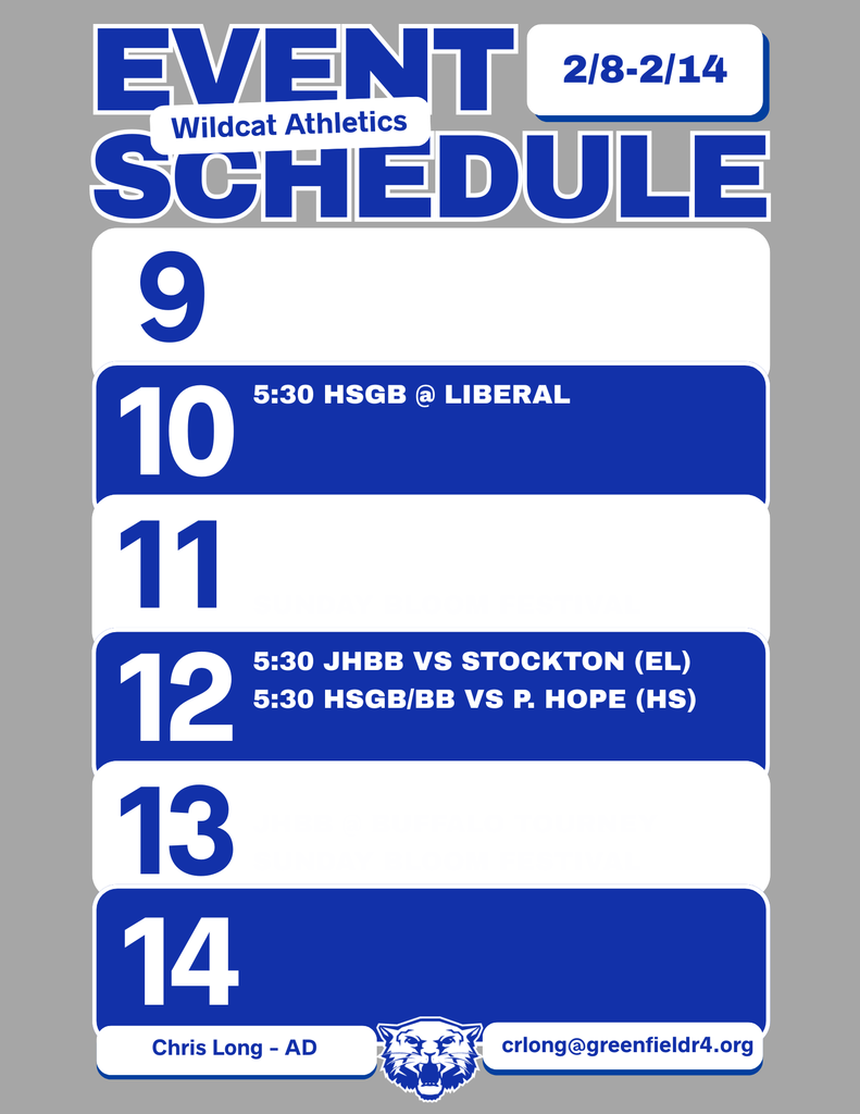 Wildcat Athletics Event Schedule 2/8 - 2/14, 2/10 5:30 HSGB @ Liberal, 2/12 5:30 JHBB vs Stockton (Elementary), 5:30 HSGN/BB vs P, Hope (High School), Chris Long - AD, crlong@greenfieldr4.org