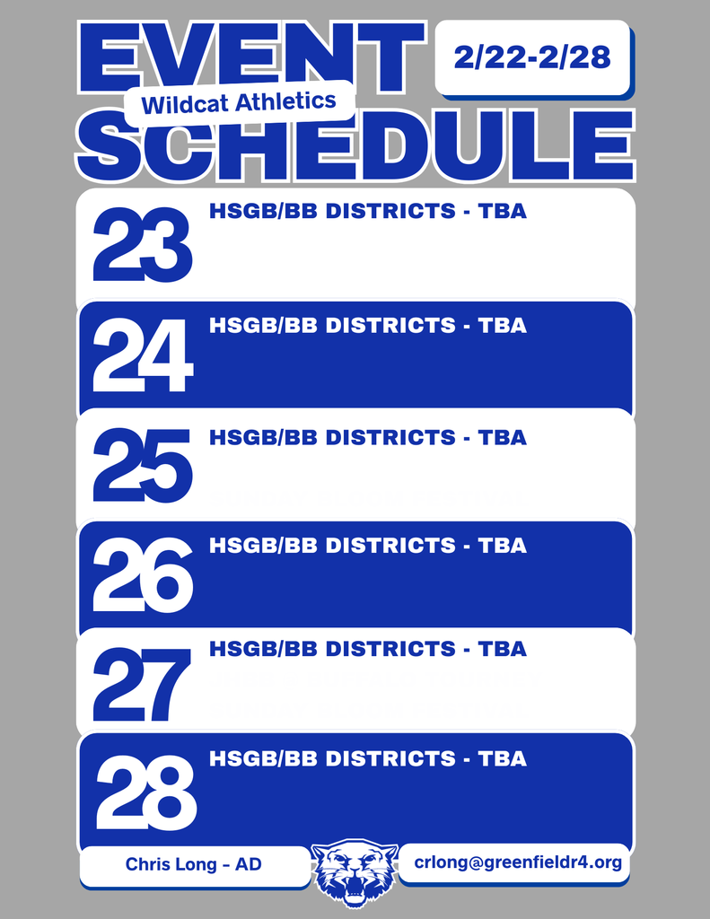 Wildcat Athletics Event Schedule 2/22 - 2/28, 2/23 HSGB/BB Districts - TBA, 2/24 HSGB/BB Districts - TBA, 2/25 HSGB/BB Districts - TBA, 2/26 HSGB/BB Districts - TBA, 2/27 HSGB/BB Districts - TBA, 2/28 HSGB/BB Districts - TBA, Chris Long - AD, crlong@greenfieldr4.org