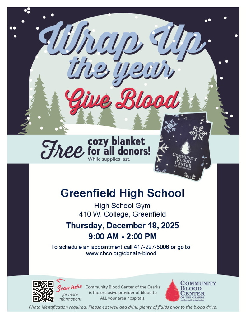 Image of a flyer with a clipart snowy tree background. Text reads: Wrap up the year Give Blood Free cozy blanket for all donors! While supplies last. Greenfield High School High School Gym 410 W. College, Greenfield Thursday, December 18, 2025 9:00 AM - 2:00 PM To schedule an appointment call 417-277-5006 or go to www.cbco.org/donate-blood (QR code pictured) Scan here for more information! Community Blood Center of the Ozarks is the exclusive provider of blood to ALL your area hospitals. (CBC Logo pictured) Community Blood Center of the Ozarks not-for-profit organization Photo Identification required. Please eat well and drink plenty of fluids prior to the blood drive.