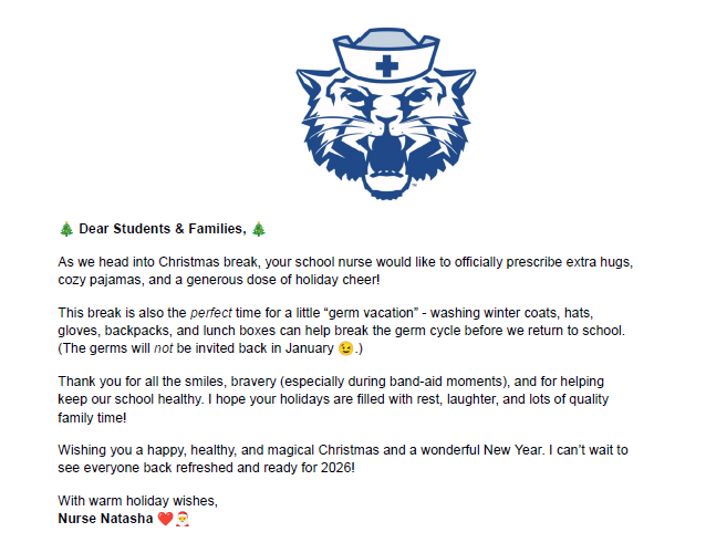 🎄 Dear Students & Families, 🎄As we head into Christmas break, your school nurse would like to officially prescribe extra hugs, cozy pajamas, and a generous dose of holiday cheer! This break is also the perfect time for a little “germ vacation” - washing winter coats, hats, gloves, backpacks, and lunch boxes can help break the germ cycle before we return to school. (The germs will not be invited back in January 😉.) Thank you for all the smiles, bravery (especially during band-aid moments), and for helping keep our school healthy. I hope your holidays are filled with rest, laughter, and lots of quality family time! Wishing you a happy, healthy, and magical Christmas and a wonderful New Year. I can’t wait to see everyone back refreshed and ready for 2026! With warm holiday wishes, Nurse Natasha ❤️🎅