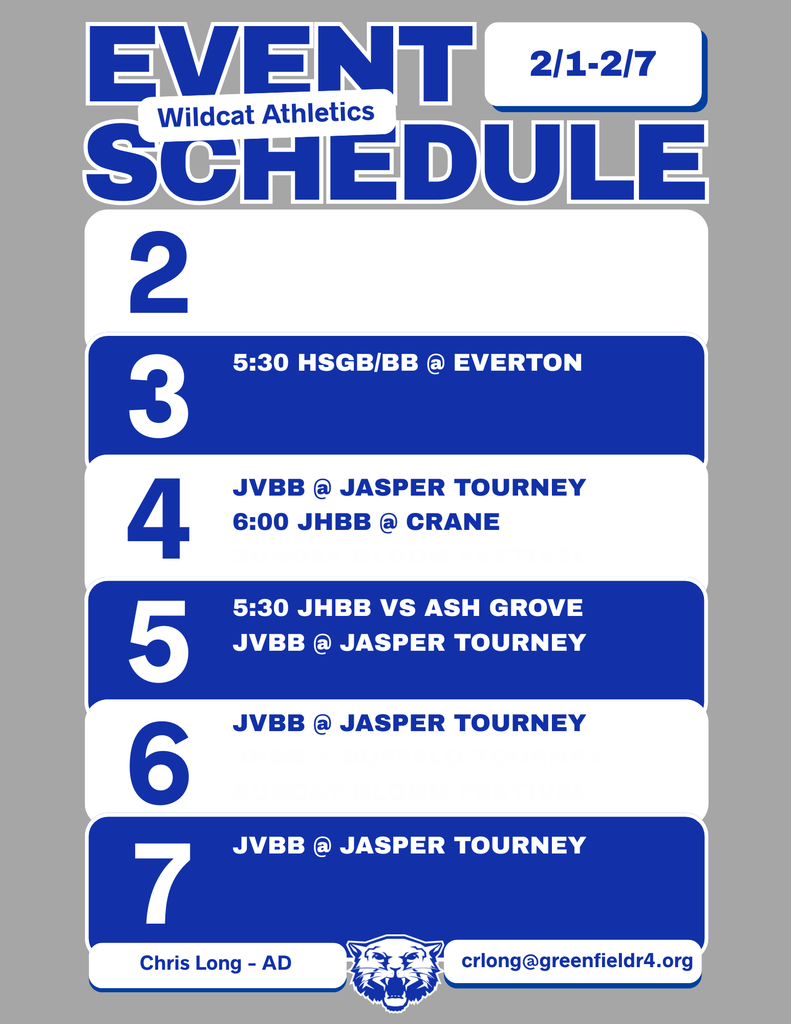 Wildcat Athletics Event Schedule 2/1 - 2/7, 2/3 5:30 HSGB/BB @ Everton, 2/4 JVBB @ Jasper Tourney 6:00 JHBB @ Crane, 2/5 5:30 JHBB vs Ash Grove JVBB @ Jasper Tourney, 2/6 JVBB @ Jasper Tourney, 2/7 JVBB @ Jasper Tourney, Chris Long - AD, crlong@greenfieldr4.org