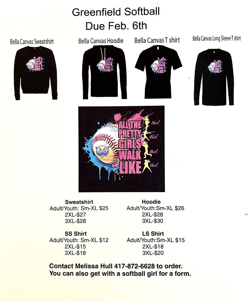 Image of t-shirt order form. Text reads: Greenfield Softball Due Feb. 6th, Bella Canvas Sweatshirt (accompanying image of sweatshirt) Bella Canvas Hoodie (accompanying image of hoodie) Bella Canvas T shirt (accompanying image of t-shirt) Bella Canvas Long Sleeve T shirt (accompanying image of long sleeve t-shirt), image of the shirt graphic, featuring a softball and text that reads "All the pretty girls walk like this! this! this! this!", Sweatshirt Adult/Youth: Sm-XL $25, 2XL - $27, 3XL $28; Hoodie Adult/Youth: Sm-XL $26, 2XL - $28, 3XL - $30, SS Shirt Adult Youth: Sm-XL $12, 2XL - $15, 3XL $18; LS Shirt Adult/Youth Sm-XL $15, 2XL $18, 3XL - $20; Contact Melissa Hull 417-872-6628 to order. You can also get with a softball girl for a form.