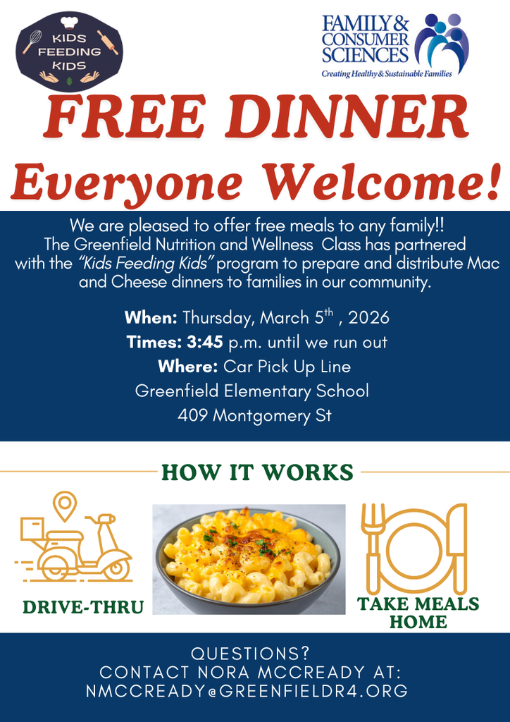 Image of flyer, text reads: Kids Feeding Kids Family & Consumer Sciences Creating Healthy & Sustainable Families FREE DINNER Everyone Welcome! We are pleased to offer free meals to any family!! The Greenfield Nutrition and Wellness Class has partnered with the "Kids Feeding Kids" program to prepare and distribute Mac and Cheese dinners to families in our community. When: Thursday, March 5th, 2026 Times: 3:45 p.m. until we run out Where: Car Pick Up Line Greenfield Elementary School 409 Montgomery St How it Works Drive-Thru Take Meals Home Questions? Contact Nora McCready at: nmcready@greenfieldr4.org