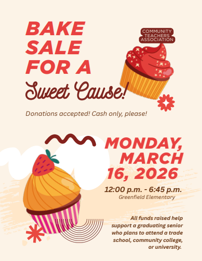 Image of Flyer with clipart cupcakes and abstract shapes, text reads: Community Teachers Association Bake Sale for a Sweet Cause! Donations accepted! Cash only, please! Monday, March 16, 2026 12:00 p.m. - 6:45 p.m. Greenfield Elementary All funds raised help support a graduating senior who plans to attend a trade school, community college, or university 