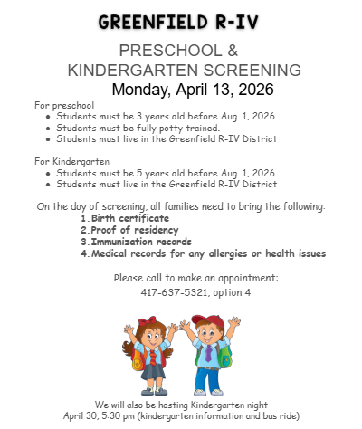 GREENFIELD R-IV PRESCHOOL &  KINDERGARTEN SCREENING  Monday, April 13, 2026 For preschool Students must be 3 years old before Aug. 1, 2026 Students must be fully potty trained.  Students must live in the Greenfield R-IV District  For Kindergarten Students must be 5 years old before Aug. 1, 2026  Students must live in the Greenfield R-IV District  On the day of screening, all families need to bring the following:  Birth certificate Proof of residency Immunization records Medical records for any allergies or health issues   Please call to make an appointment: 417-637-5321, option 4   We will also be hosting Kindergarten night April 30, 5:30 pm (kindergarten information and bus ride)