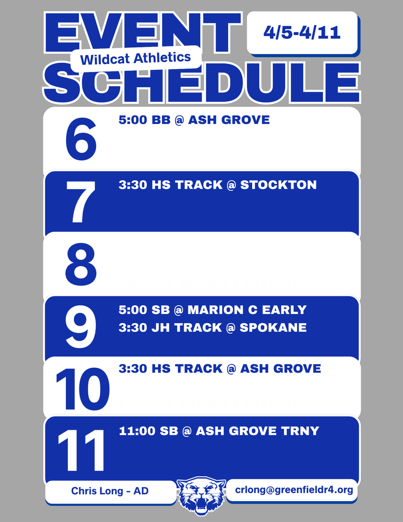 Wildcat Athletics Event Schedule 4/5 - 4/11, 4/6 - 5:00 BB@ Ash Grove, 4/7 - 3:30 HS Track @ Stockton, 4/8, 4/9 - 5:00 SB @ Marion C Early 3:30 JH Track @ Spokane, 4/10 - 3:30 HS Track @ Ash Grove, 4/11 - 11:00 SB @ Ash Grove Trny, Chris Long - AD (image of blue and white Greenfield Wildcat logo) crlong@greenfieldr4.org