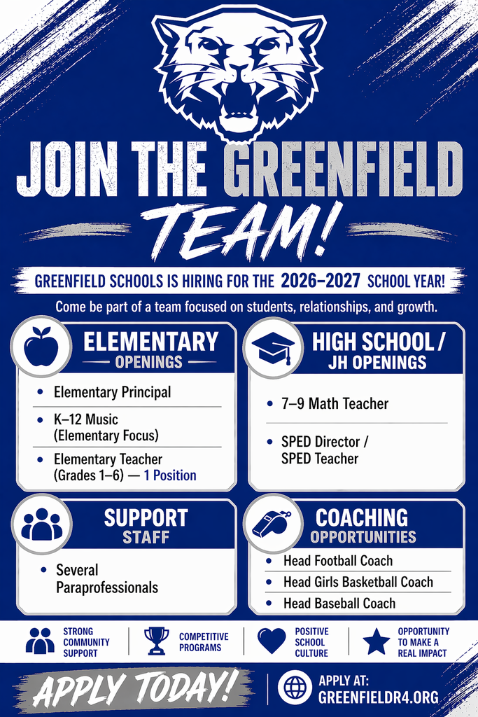 Image of blue and white flyer with Greenfield wildcat logo at the top. Text reads: JOIN THE GREENFIELD TEAM! GREENFIELD SCHOOLS IS HIRING FOR THE 2026-2027 SCHOOL YEAR! Come be a part of a team focused on students, relationships, and growth. ELEMENTARY OPENINGS: Elementary Principal, K-12 Music (Elementary Focus), Elementary Teacher (Grades 1-6) - 1 Position HIGH SCHOOL/JH OPENINGS: 7-9 Math Teacher, SPED Director/SPED Teacher SUPPORT STAFF: Several Paraprofessionals COACHING OPPORTUNITIES: Head Football Coach, Head Girls Basketball Coach, Head Baseball Coach STRONG COMMUNITY SUPPORT, COMPETITIVE PROGRAMS, POSITIVE SCHOOL CULTURE, OPPORTUNITY TO MAKE A REAL IMPACT APPLY TODAY! APPLY AT: GREENFIELDR4.ORG