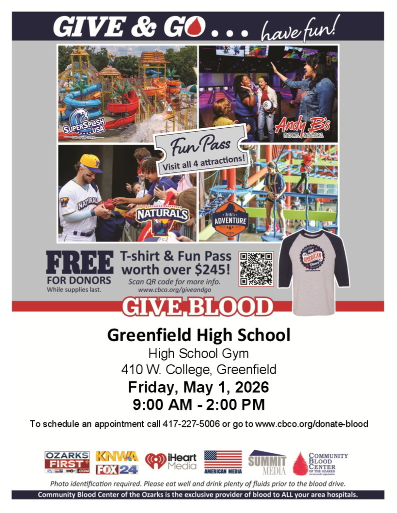 Image of flyer, text reads: Give & Go...have fun! Fun Pass visit all 4 attractions - SuperSplash USA, Andy B's Bowl Social, Northwest Arkansas Naturals, Fritz's Adventure Free for Donors WIle supplies last. T-Shirt & Fun Pass worth over $245! Scan QR Code for more info (www.cbco.org/giveandgo) Give blood Greenfield HIgh School High School Gym 410 W. College, Greenfield Friday, May 1, 2026 9:00 am - 2:00 pm To schedule appointment call 417-227-5006 or go to www.cbco.org/donate-blood Photo identification required. Please eat well and drink plenty of fluids prior to the blood drive. Community Blood Center of the Ozarks is the exclusive provider of blood to ALL your area hospitals.