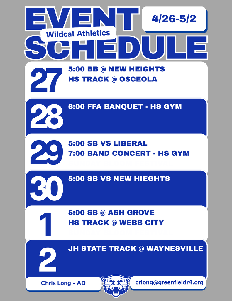 Wildcat Athletics Event Schedule 4/26- 5/2, 4/27 - 5:00 BB @ New Heights HS Track @ Osceola, 4/28 - 6:00 FFA Banquet - HS Gym, 4/29 - 5:00 SB vs Liberal 7:00 Band Concert - HS Gym, 4/30 - 5:00 SB vs New Heights, 5/1 - 5:00 SB @ Ash Grove HS Track @ Webb City, 4/2 - JH State Track @ Waynesville, Chris Long - AD (image of blue and white Greenfield Wildcat logo) crlong@greenfieldr4.org