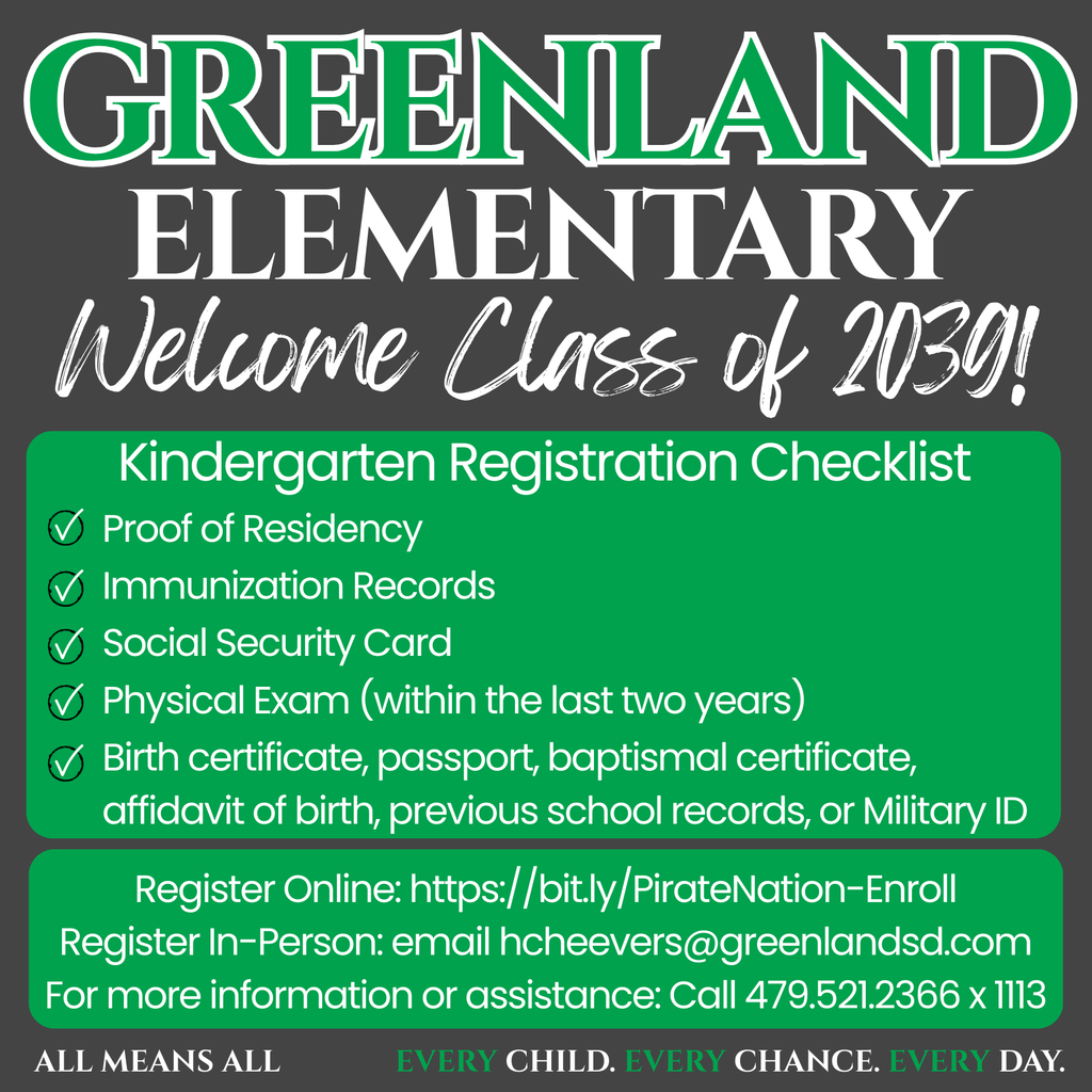 Greenland Elementary Class of 2039 Kindergarten Registration Checklist Proof of Residency  Immunization Records  Social Security Card  Physical Exam (within the last two years)  Birth certificate, passport, baptismal certificate, affidavit of birth, previous school records, or Military ID  Register Online: https://bit.ly/PirateNation-Enroll Register In-Person: email hcheevers@greenlandsd.com For more information or assistance: call 479.521.2366 x 1113 Every Child. Every Chance. Every Day.