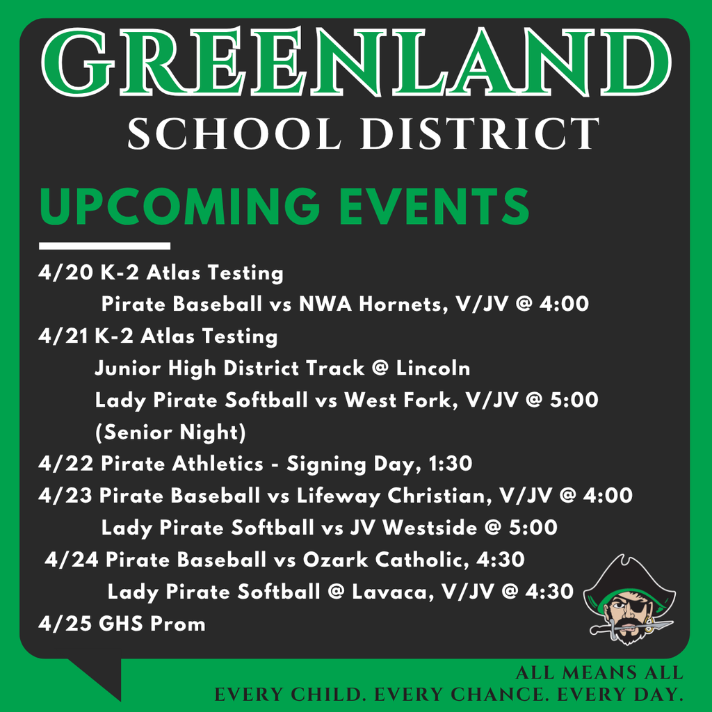 greenland school district upcoming events with pirate mascot 4/20 K-2 Atlas Testing           Pirate Baseball vs NWA Hornets, V/JV @ 4:00 4/21 K-2 Atlas Testing          Junior High District Track @ Lincoln          Lady Pirate Softball vs West Fork, V/JV @ 5:00                       (Senior Night) 4/22 Pirate Athletics - Signing Day, 1:30 4/23 Pirate Baseball vs Lifeway Christian, V/JV @ 4:00           Lady Pirate Softball vs JV Westside @ 5:00  4/24 Pirate Baseball vs Ozark Catholic, 4:30            Lady Pirate Softball @ Lavaca, V/JV @ 4:30 4/25 GHS Prom