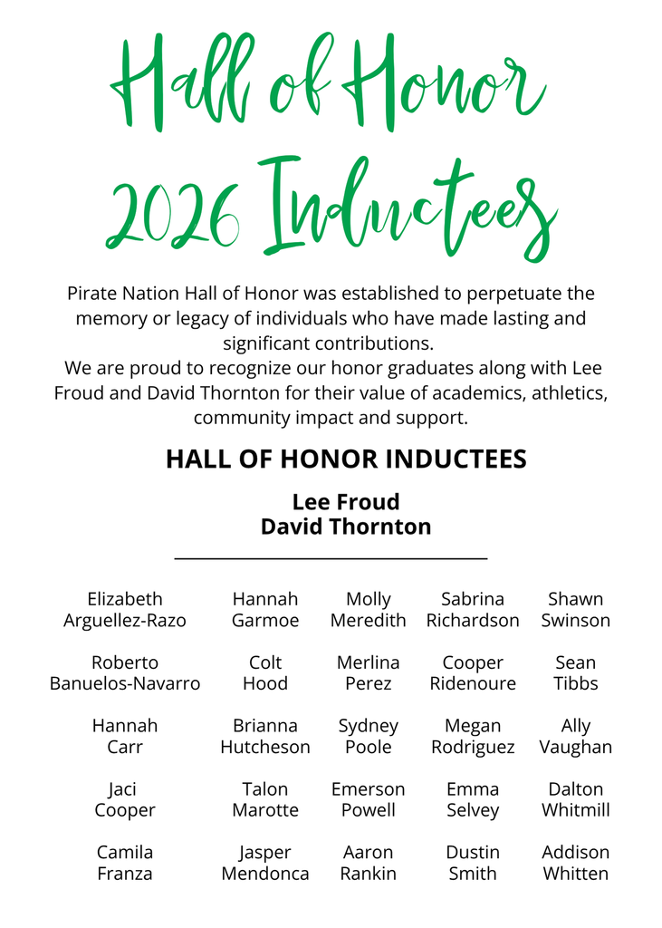 Hall of Honor 2026 Inductees Pirate Nation Hall of Honor was established to perpetuate the memory or legacy of individuals who have made lasting and significant contributions.   We are proud to recognize our honor graduates along with Lee Froud and David Thornton for their value of academics, athletics, community impact and support Hall of Honor Inductees  Lee Froud David ThorntonElizabeth Arguellez-Razo  Roberto Banuelos-Navarro  Hannah Carr  Jaci  Cooper  Camila FranzaHannah Garmoe  Colt Hood  Brianna Hutcheson  Talon Marotte  Jasper MendoncaMolly Meredith  Merlina Perez  Sydney Poole  Emerson Powell  Aaron RankinSabrina Richardson  Cooper Ridenoure  Megan Rodriguez  Emma Selvey  Dustin SmithShawn Swinson  Sean Tibbs  Ally Vaughan  Dalton Whitmill  Addison Whitten